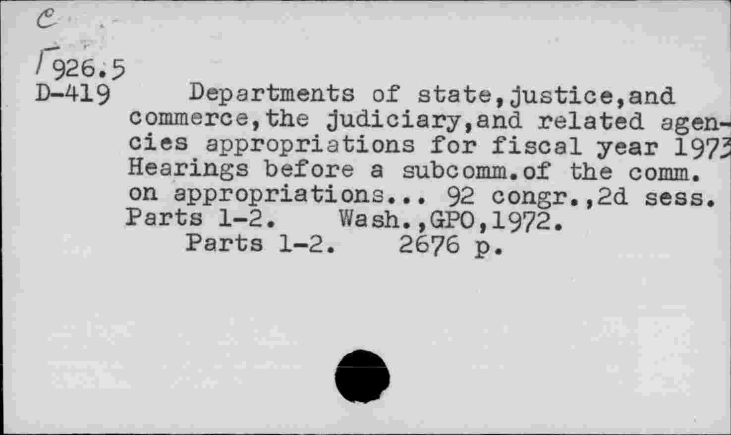 ﻿D-419 Departments of state,justice,and commerce,the judiciary,and related agencies appropriations for fiscal year 197> Hearings before a subcomm.of the comm, on appropriations... 92 congr.,2d sess. Parts 1-2. Wash.,GPO,1972.
Parts 1-2.	2676 p.